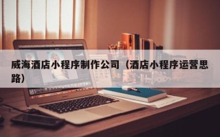 林州威海酒店小程序制作公司（酒店小程序运营思路）